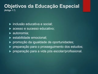 Objetivos da Educação Especial
(Artigo 1.º)
 inclusão educativa e social;
 acesso e sucesso educativo;
 autonomia;
 estabilidade emocional;
 promoção da igualdade de oportunidades;
 preparação para o prosseguimento dos estudos;
 preparação para a vida pós escolar/profissional.
 