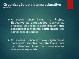 Organização do sistema educativo
(Artigo 4.º)
 A escola deve incluir no Projeto
Educativo as adequações relativas ao
processo de ensino e aprendizagem que
assegurem a máxima participação dos
alunos nas atividades.
 O Sistema Educativo deve organizar-se
oferecendo escolas de referência para
os diferentes tipos de necessidades
educativas especiais.
 
