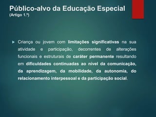 Público-alvo da Educação Especial
(Artigo 1.º)
 Criança ou jovem com limitações significativas na sua
atividade e participação, decorrentes de alterações
funcionais e estruturais de caráter permanente resultando
em dificuldades continuadas ao nível da comunicação,
da aprendizagem, da mobilidade, da autonomia, do
relacionamento interpessoal e da participação social.
 