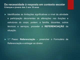 Da necessidade à resposta em contexto escolar
Crianças e jovens dos 3 aos 18 anos
 Identificadas as limitações significativas a nível da atividade
e participação decorrentes de alterações nas funções e
estruturas do corpo, podem: a família, docentes, outros
técnicos e serviços, proceder à REFERENCIAÇÃO da
situação.
 1.º Passo: Referenciação – preencher o Formulário de
Referenciação e entregar ao diretor.
 