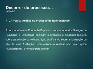 Decorrer do processo…
(Artigo 6.º)
 2.º Passo: Análise do Processo de Referenciação
A coordenadora de Educação Especial e coordenador dos Serviços de
Psicologia e Orientação analisam o processo e elaboram relatório
sobre apreciação da referenciação clarificando sobre a realização ou
não de uma Avaliação Especializada a realizar por uma Equipa
Pluridisciplinar a nomear pelo Diretor.
 
