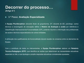 Decorrer do processo…
(Artigo 6.º)
 3.º Passo: Avaliação Especializada
A Equipa Pluridisciplinar (docente titular de grupo/turma, DT, docente de EE, psicólogo, outros
técnicos e encarregado de educação) define o Roteiro de Avaliação e avalia por referência à
Classificação Internacional de Funcionalidade (CIF), podendo recorrer a informação dos profissionais
de saúde e técnicos especializados de outras entidades.
A atribuição dos qualificadores de funcionalidade deverá resultar do consenso entre os elementos da
Equipa.
Com o contributo de todos os intervenientes, a Equipa Pluridisciplinar elabora um Relatório
Técnico-Pedagógico (RTP), que identifica as razões que determinam as necessidades educativas
especiais ou não, a sua tipologia e propõe respostas educativas consideradas ajustadas.
 