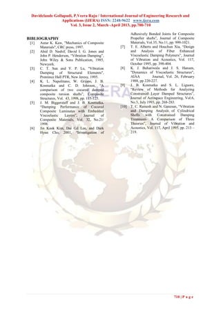 Davidclaude Gollapudi, P.Veera Raju / International Journal of Engineering Research and
                 Applications (IJERA) ISSN: 2248-9622 www.ijera.com
                     Vol. 3, Issue 2, March -April 2013, pp.700-710

                                                           Adhesively Bonded Joints for Composite
BIBLIOGRAPHY                                               Propeller shafts”, Journal of Composite
 [1]   Autar K. Kaw, "Mechanics of Composite               Materials, Vol.35, No.11, pp. 999-1021.
       Materials", CRC press, 1997.                 [7]    T. E. Alberts and Houchun Xia, “Design
 [2]   Ahid D. Nashif, David I. G. Jones and               and Analysis of Fiber Enhanced
       John P. Henderson, “Vibration Damping”,             Viscoelastic Damping Polymers”, Journal
       John Wiley & Sons Publication, 1985,                of Vibration and Acoustics, Vol. 117,
       Newyork.                                            October 1995, pp. 398-404.
 [3]   C. T. Sun and Y. P. Lu, "Vibration           [8]    K. J. Buhariwala and J. S. Hansen,
       Damping of Structural Elements",                    "Dynamics of Viscoelastic Structures",
       Prentince Hall PTR, New Jeresy, 1995.               AIAA          Journal, Vol. 26, February
 [4]   K. L. Napolitano, W. Grippo, J. B.                  1988, pp 220-227.
       Kosmatka and C. D. Johnson, “A               [9]    J. B. Kosmatka and S. L. Liguore,
       comparison of two cocured damped                    “Review of Methods for Analyzing
       composite torsion shafts”, Composite                Constrained Layer Damped Structures”,
       Structures, Vol. 43, 1998, pp. 115-125.             Journal of Aerospace Engineering, Vol.6,
 [5]   J. M. Biggerstaff and J. B. Kosmatka,               No.3, July 1993, pp. 268-283.
       “Damping Performance of Cocured              [10]   T. C. Ramesh and N. Ganesan, “Vibration
       Composite Laminates with Embedded                   and Damping Analysis of Cylindrical
       Viscoelastic     Layers”,    Journal    of          Shells with Constrained Damping
       Composite Materials, Vol. 32, No.21/                Treatment- A Comparison of Three
       1998.                                               Theories”, Journal of Vibration and
 [6]   Jin Kook Kim, Dai Gil Lee, and Durk                 Acoustics, Vol. 117, April 1995, pp. 213 –
       Hyun Cho, 2001, “Investigation of                   219.




                                                                                       710 | P a g e
 