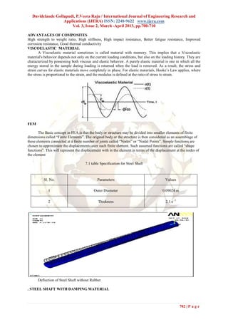 Davidclaude Gollapudi, P.Veera Raju / International Journal of Engineering Research and
                   Applications (IJERA) ISSN: 2248-9622 www.ijera.com
                       Vol. 3, Issue 2, March -April 2013, pp.700-710

ADVANTAGES OF COMPOSITES
High strength to weight ratio, High stiffness, High impact resistance, Better fatigue resistance, Improved
corrosion resistance, Good thermal conductivity
VISCOELASTIC MATERIAL
        A Viscoelastic material sometimes is called material with memory. This implies that a Viscoelastic
material's behavior depends not only on the current loading conditions, but also on the loading history. They are
characterized by possessing both viscous and elastic behavior. A purely elastic material is one in which all the
energy stored in the sample during loading is returned when the load is removed. As a result, the stress and
strain curves for elastic materials move completely in phase. For elastic materials, Hooke’s Law applies, where
the stress is proportional to the strain, and the modulus is defined at the ratio of stress to strain.




FEM

       The Basic concept in FEA is that the body or structure may be divided into smaller elements of finite
dimensions called “Finite Elements”. The original body or the structure is then considered as an assemblage of
these elements connected at a finite number of joints called “Nodes” or “Nodal Points”. Simple functions are
chosen to approximate the displacements over each finite element. Such assumed functions are called “shape
functions”. This will represent the displacement with in the element in terms of the displacement at the nodes of
the element

                                      7.1 table Specification for Steel Shaft



          Sl. No.                             Parameters                                  Values

             1                             Outer Diameter                               0.09024 m

             2                                Thickness                                    2.1 e -3




      Deflection of Steel Shaft without Rubber

. STEEL SHAFT WITH DAMPING MATERIAL



                                                                                                      702 | P a g e
 