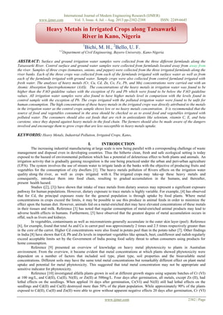 International Journal of Modern Engineering Research (IJMER)
www.ijmer.com Vol. 3, Issue. 4, Jul. - Aug. 2013 pp-2382-2388 ISSN: 2249-6645
www.ijmer.com 2382 | Page
a
1
Bichi, M. H., 2
Bello, U. F.
1,2
Department of Civil Engineering, Bayero University, Kano-Nigeria
ABSTRACT: Surface and ground irrigation water samples were collected from the three different farmlands along the
Tatsawarki River. Control surface and ground water samples were collected from farmlands located away from away from
the river. Samples of three crops (tomatoes, onions, and pepper) were collected from the three irrigated farmlands along the
river banks. Each of the three crops was collected from each of the farmlands irrigated with surface water as well as from
each of the farmlands irrigated with ground water. Sample crops were also collected from control farmland irrigated with
fresh water. The analyses of heavy metals (Cr, Cu, Cd, Zn, Co, Fe, Pb, and Mn) concentrations were carried out with an
Atomic Absorption Spectrophotometer (AAS). The concentrations of the heavy metals in irrigation water was found to be
higher than the FAO guideline values with the exception of Fe and Pb which were found to be below the FAO guideline
values. All irrigation water samples were also found to have higher metals level in comparison with the levels found in
control sample with the exception of Pb. The crops irrigated with the polluted irrigation water were found to be unfit for
human consumption. The high concentration of these heavy metals in the irrigated crops was directly attributed to the metals
in the irrigation water as the control crops sample shows low or no heavy metals concentration. It is recommended that the
source of food and vegetables consumed in the area should be checked so as to avoid food and vegetables irrigated with
polluted water. The consumers should also eat foods that are rich in antioxidants like selenium, vitamin C, E, and beta
carotene, since they depend against heavy metals in the food chain. The farmers should also be made aware of the dangers
involved and encourage them to grow crops that are less susceptible to heavy metals uptake.
KEYWORDS: Heavy Metals, Industrial Pollution, Irrigated Crops, Kano.
I. INTRODUCTION
The increasing industrial manufacturing at large scale is now being parallel with a corresponding challenge of waste
management and disposal even in developing countries. Thus the hitherto clean, fresh and safe ecological setting is today
exposed to the hazard of environmental pollution which has a potential of deleterious effect to both plants and animals. An
irrigation activity that is gradually gaining recognition is the one being practiced under the urban and peri-urban agriculture
(UPA). The system involves the use of stream water to irrigate lands at the banks with the objective of producing fruits and
vegetables for the consumption of city dwellers [1]. The heavy metals pollution of Rivers affects on the irrigation water
quality along the river, as well as crops irrigated with it. The irrigated crops may take-up these heavy metals and
consequently, introduce them into food chain, resulting to gradual accumulation in the humans, and thereafter,
present health hazard.
Studies ([2], [3]) have shown that intake of trace metals from dietary sources may represent a significant exposure
pathway for human populations. However, dietary exposure to trace metals is highly variable. For example, [4] has observed
that for Cd, the principal exposure route for the general population is through uptake by food plants. Where metal
concentrations in crops exceed the limits, it may be possible to use this produce in animal feeds in order to minimize the
effect upon the human diet. However, animals fed on a metal-enriched diet may have elevated concentrations of these metals
in their tissues and milk. Reference [3] has noted that regular consumption of metal-enriched animal products may lead to
adverse health effects in humans. Furthermore, [5] have observed that the greatest degree of metal accumulation occurs in
offal, such as livers and kidneys.
In vegetables, contaminants as well as micronutrients generally accumulate in the outer skin layer (peel). Reference
[6], for example, found that total As and Cu in carrot peel was approximately 2 times and 2.5 times respectively greater than
in the core of the carrot. Higher Cd concentrations were also found in potato peel than in the potato tuber [7]. Other findings
in India [8] have shown that Cd, Pb and Zn levels in important vegetables like spinach, beet, cauliflower and radish regularly
exceed acceptable limits set by the Government of India posing food safety threat to urban consumers using products for
home consumption.
Reference [9] presented an overview of knowledge on heavy metal phytotoxicity to plants in Australian
environment. From the overview, it became evident that metal concentrations at which plants showed phytotoxicity were
dependent on a number of factors that included soil type, plant type, soil properties and the bioavailable metal
concentrations. Different soils may have the same total metal concentrations but remarkably different effect on plant metal
uptake and potential for metal phytotoxicity. This suggested that total metal concentration may not be appropriate and
sensitive indicator for phytotoxicity.
Reference [10] investigated alfalfa plants grown in soil at different growth stages using separate batches of Cr (VI)
at 100 mg/L, and Cd(II), Cu(II), Ni(II), or Zn(II) at 500mg/L. Four days after germination, all metals, except Zn (II), had
lethal effects on the seedlings. When applied 16 days after germination, Cr(VI) and Ni(II) still had lethal effects on the
seedlings and Cd(II) and Cu(II) destroyed more than 50% of the plant population. While approximately 90% of the plants
exposed to Cd(II), Cu(II) and Zn(II) were able to grow without apparent negative effects 20 days after germination, Cr (VI)
Heavy Metals in Irrigated Crops along Tatsawarki
River in Kano, Nigeria
 