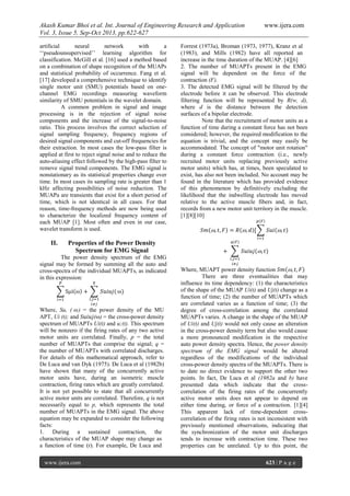 Akash Kumar Bhoi et al. Int. Journal of Engineering Research and Application www.ijera.com
Vol. 3, Issue 5, Sep-Oct 2013, pp.622-627
www.ijera.com 623 | P a g e
artificial neural network with a
‘‘pseudounsupervised’’ learning algorithm for
classification. McGill et al. [16] used a method based
on a combination of shape recognition of the MUAPs
and statistical probability of occurrence. Fang et al.
[17] developed a comprehensive technique to identify
single motor unit (SMU) potentials based on one-
channel EMG recordings measuring waveform
similarity of SMU potentials in the wavelet domain.
A common problem in signal and image
processing is in the rejection of signal noise
components and the increase of the signal-to-noise
ratio. This process involves the correct selection of
signal sampling frequency, frequency regions of
desired signal components and cut-off frequencies for
their extraction. In most cases the low-pass filter is
applied at first to reject signal noise and to reduce the
auto-aliasing effect followed by the high-pass filter to
remove signal trend components. The EMG signal is
nonstationary as its statistical properties change over
time. In most cases its sampling rate is greater than 1
kHz affecting possibilities of noise reduction. The
MUAPa are transients that exist for a short period of
time, which is not identical in all cases. For that
reason, time-frequency methods are now being used
to characterize the localized frequency content of
each MUAP [1]. Most often and even in our case,
wavelet transform is used.
II. Properties of the Power Density
Spectrum for EMG Signal
The power density spectrum of the EMG
signal may be formed by summing all the auto and
cross-spectra of the individual MUAPTs, as indicated
in this expression:
Where, Su, ( ) = the power density of the MU
APT, Ui (t); and S ( ) = the cross-power density
spectrum of MUAPTs Ui(t) and u;(t). This spectrum
will be nonzero if the firing rates of any two active
motor units are correlated. Finally, p = the total
number of MUAPTs that comprise the signal; q =
the number of MUAPTs with correlated discharges.
For details of this mathematical approach, refer to
De Luca and van Dyk (1975). De Luca et al (1982b)
have shown that many of the concurrently active
motor units have, during an isometric muscle
contraction, firing rates which are greatly correlated.
It is not yet possible to state that all concurrently
active motor units are correlated. Therefore, q is not
necessarily equal to p, which represents the total
number of MUAPTs in the EMG signal. The above
equation may be expanded to consider the following
facts:
1. During a sustained contraction, the
characteristics of the MUAP shape may change as
a function of time (r). For example, De Luca and
Forrest (1973a), Broman (1973, 1977), Kranz et al
(1983), and Mills (1982) have all reported an
increase in the time duration of the MUAP. [4][6]
2. The number of MUAPTs present in the EMG
signal will be dependent on the force of the
contraction (F).
3. The detected EMG signal will be filtered by the
electrode before it can be observed. This electrode
filtering function will be represented by R(w, d),
where d is the distance between the detection
surfaces of a bipolar electrode.
Note that the recruitment of motor units as a
function of time during a constant force has not been
considered; however, the required modification to the
equation is trivial, and the concept may easily be
accommodated. The concept of "motor unit rotation"
during a constant force contraction (i.e., newly
recruited motor units replacing previously active
motor units) which has, at times, been speculated to
exist, has also not been included. No account may be
found in the literature which has provided evidence
of this phenomenon by definitively excluding the
likelihood that the indwelling electrode has moved
relative to the active muscle fibers and, in fact,
records from a new motor unit territory in the muscle.
[1][8][10]
Where, MUAPT power density function
There are three eventualities that may
influence its time dependency: (1) the characteristics
of the shape of the MUAP Ui(t) and Uj(t) change as a
function of time; (2) the number of MUAPTs which
are correlated varies as a function of time; (3) the
degree of cross-correlation among the correlated
MUAPTs varies. A change in the shape of the MUAP
of Ui(t) and Uj(t) would not only cause an alteration
in the cross-power density term but also would cause
a more pronounced modification in the respective
auto power density spectra. Hence, the power density
spectrum of the EMG signal would be altered
regardless of the modifications of the individual
cross-power density spectra of the MUAPTs. There is
to date no direct evidence to support the other two
points. In fact, De Luca et al (1982a and b) have
presented data which indicate that the cross-
correlation of the firing rates of the concurrently
active motor units does not appear to depend on
either time during, or force of a contraction. [1][4]
This apparent lack of time-dependent cross-
correlation of the firing rates is not inconsistent with
previously mentioned observations, indicating that
the synchronization of the motor unit discharges
tends to increase with contraction time. These two
properties can be unrelated. Up to this point, the
 