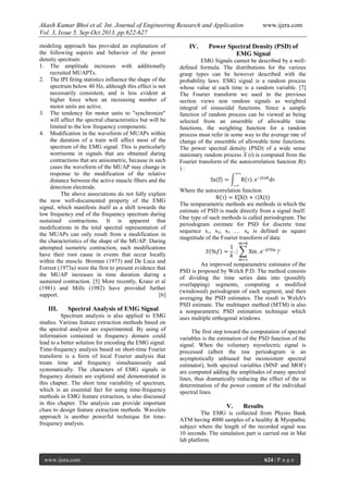 Akash Kumar Bhoi et al. Int. Journal of Engineering Research and Application www.ijera.com
Vol. 3, Issue 5, Sep-Oct 2013, pp.622-627
www.ijera.com 624 | P a g e
modeling approach has provided an explanation of
the following aspects and behavior of the power
density spectrum:
1. The amplitude increases with additionally
recruited MUAPTs.
2. The IPI firing statistics influence the shape of the
spectrum below 40 Hz, although this effect is not
necessarily consistent, and is less evident at
higher force when an increasing number of
motor units are active.
3. The tendency for motor units to "synchronize"
will affect the spectral characteristics but will be
limited to the low frequency components.
4. Modification in the waveform of MUAPs within
the duration of a train will affect most of the
spectrum of the EMG signal. This is particularly
worrisome in signals that are obtained during
contractions that are anisometric, because in such
cases the waveform of the MUAP may change in
response to the modification of the relative
distance between the active muscle fibers and the
detection electrode.
The above associations do not fully explain
the now well-documented property of the EMG
signal, which manifests itself as a shift towards the
low frequency end of the frequency spectrum during
sustained contractions. It is apparent that
modifications in the total spectral representation of
the MUAPs can only result from a modification in
the characteristics of the shape of the MUAP. During
attempted isometric contraction, such modifications
have their root cause in events that occur locally
within the muscle. Broman (1973) and De Luca and
Forrest (1973a) were the first to present evidence that
the MUAP increases in time duration during a
sustained contraction. [5] More recently, Kranz et al
(1981) and Mills (1982) have provided further
support. [6]
III. Spectral Analysis of EMG Signal
Spectrum analysis is also applied to EMG
studies. Various feature extraction methods based on
the spectral analysis are experimented. By using of
information contained in frequency domain could
lead to a better solution for encoding the EMG signal.
Time-frequency analysis based on short-time Fourier
transform is a form of local Fourier analysis that
treats time and frequency simultaneously and
systematically. The characters of EMG signals in
frequency domain are explored and demonstrated in
this chapter. The short time variability of spectrum,
which is an essential fact for using time-frequency
methods in EMG feature extraction, is also discussed
in this chapter. The analysis can provide important
clues to design feature extraction methods. Wavelets
approach is another powerful technique for time-
frequency analysis.
IV. Power Spectral Density (PSD) of
EMG Signal
EMG Signals cannot be described by a well-
defined formula. The distributions for the various
grasp types can be however described with the
probability laws. EMG signal is a random process
whose value at each time is a random variable. [7]
The Fourier transform we used in the previous
section views non random signals as weighted
integral of sinusoidal functions. Since a sample
function of random process can be viewed as being
selected from an ensemble of allowable time
functions, the weighting function for a random
process must refer in some way to the average rate of
change of the ensemble of allowable time functions.
The power spectral density (PSD) of a wide sense
stationary random process X (t) is computed from the
Fourier transform of the autocorrelation function R(τ
) :
Where the autocorrelation function
The nonparametric methods are methods in which the
estimate of PSD is made directly from a signal itself.
One type of such methods is called periodogram. The
periodogram estimate for PSD for discrete time
sequence x1, x2, x3 …. xk is defined as square
magnitude of the Fourier transform of data:
An improved nonparametric estimator of the
PSD is proposed by Welch P.D. The method consists
of dividing the time series data into (possibly
overlapping) segments, computing a modified
(windowed) periodogram of each segment, and then
averaging the PSD estimates. The result is Welch's
PSD estimate. The multitaper method (MTM) is also
a nonparametric PSD estimation technique which
uses multiple orthogonal windows.
The first step toward the computation of spectral
variables is the estimation of the PSD function of the
signal. When the voluntary myoelectric signal is
processed (albeit the raw periodogram is an
asymptotically unbiased but inconsistent spectral
estimator), both spectral variables (MNF and MOF)
are computed adding the amplitudes of many spectral
lines, thus dramatically reducing the effect of the in
determination of the power content of the individual
spectral lines.
V. Results
The EMG is collected from Physio Bank
ATM having 4000 samples of a healthy & Myopathic
subject where the length of the recorded signal was
10 seconds. The simulation part is carried out in Mat
lab platform.
 