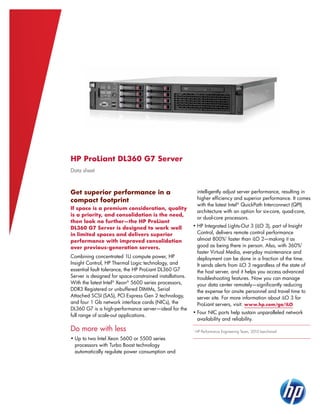 HP ProLiant DL360 G7 Server
Data sheet



Get superior performance in a                                 intelligently adjust server performance, resulting in
compact footprint                                             higher efficiency and superior performance. It comes
                                                              with the latest Intel® QuickPath Interconnect (QPI)
If space is a premium consideration, quality
                                                              architecture with an option for six-core, quad-core,
is a priority, and consolidation is the need,
                                                              or dual-core processors.
then look no further—the HP ProLiant
DL360 G7 Server is designed to work well                  •	HP Integrated Lights-Out 3 (iLO 3), part of Insight
in limited spaces and delivers superior                     Control, delivers remote control performance
performance with improved consolidation                     almost 800%1 faster than iLO 2—making it as
over previous-generation servers.                           good as being there in person. Also, with 360%1
                                                            faster Virtual Media, everyday maintenance and
Combining concentrated 1U compute power, HP                 deployment can be done in a fraction of the time.
Insight Control, HP Thermal Logic technology, and           It sends alerts from iLO 3 regardless of the state of
essential fault tolerance, the HP ProLiant DL360 G7         the host server, and it helps you access advanced
Server is designed for space-constrained installations.     troubleshooting features. Now you can manage
With the latest Intel® Xeon® 5600 series processors,        your data center remotely—significantly reducing
DDR3 Registered or unbuffered DIMMs, Serial                 the expense for onsite personnel and travel time to
Attached SCSI (SAS), PCI Express Gen 2 technology,          server site. For more information about iLO 3 for
and four 1 Gb network interface cards (NICs), the           ProLiant servers, visit: www.hp.com/go/iLO
DL360 G7 is a high-performance server—ideal for the
                                                          •	Four NIC ports help sustain unparalleled network
full range of scale-out applications.
                                                            availability and reliability.

Do more with less                                         1
                                                              HP Performance Engineering Team, 2010 benchmark

•	Up to two Intel Xeon 5600 or 5500 series
  processors with Turbo Boost technology
  automatically regulate power consumption and
 