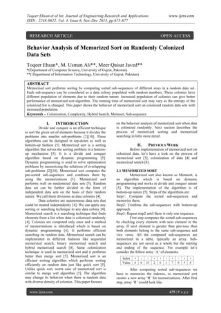Toqeer Ehsan et al Int. Journal of Engineering Research and Applications
ISSN : 2248-9622, Vol. 3, Issue 6, Nov-Dec 2013, pp.675-677

RESEARCH ARTICLE

www.ijera.com

OPEN ACCESS

Behavior Analysis of Memorized Sort on Randomly Colonized
Data Sets
Toqeer Ehsan*, M. Usman Ali**, Meer Qaisar Javed**
*(Department of Computer Science, University of Gujrat, Pakistan)
**( Department of Information Technology, University of Gujrat, Pakistan)

ABSTRACT
Memorized sort performs sorting by computing sorted sub-sequences of different sizes in a random data set.
Each sub-sequence can be considered as a data colony populated with random numbers. These colonies have
different population of elements due to their random nature. Increased population of colonies can give better
performance of memorized sort algorithm. The running time of memorized sort may vary as the entropy of the
colonized list is changed. This paper shows the behavior of memorized sort on colonized random data sets with
increased population.
Keywords – Colonization, Complexity, Hybrid Search, Memsort, Sub-sequence

I.

INTRODUCTION

Divide and conquer is an efficient technique
to sort the given set of elements because it divides the
problems into smaller sub-problems [2][10]. These
algorithms can be designed in top-down as well as
bottom-up fashion [5]. Memorized sort is a sorting
algorithm that solves the sorting problem in a bottomup mechanism [5]. It is a divide and conquer
algorithm based on dynamic programming [5].
Dynamic programming is used to solve optimization
problems by memorizing the solutions of overlapping
sub-problems [2][10]. Memorized sort computes the
pre-sorted sub-sequences and combines them by
using the memorizations [5]. Memorized sort
performs well on randomized data sets [5]. Random
data set can be further divided in the form of
independent data sets on the basis of their random
nature. We call these divisions as data colonies [4].
Data colonies are autonomous data sets that
could be treated independently [4]. We can apply any
sorting or searching technique to any data colony [4].
Memorized search is a searching technique that finds
elements from a list when data is colonized randomly
[4]. Colonies are computed only once and a method
of memorizations is introduced which is based on
dynamic programming [4]. It performs efficient
searching on random data. Memorized search can be
implemented in different fashions like sequential
memorized search, binary memorized search and
hybrid memorized search [4]. Same colonization
technique is used in memorized sort and it performs
better then merge sort [5]. Memorized sort is an
efficient sorting algorithm which performs sorting
efficiently on random data just like quick sort [5].
Unlike quick sort, worst case of memorized sort is
similar to merge sort algorithm [5]. The algorithm
may change its behavior when there is random data
with diverse density of colonies. This paper focuses
www.ijera.com

on the behavior analysis of memorized sort when data
is colonized randomly. Next section describes the
process of memorized sorting and memorized
searching in little more detail.

II.

PREVIOUS WORK

Before implementation of memorized sort on
colonized data, let’s have a look on the process of
memorized sort [5], colonization of data [4] and
memorized search [4].
2.1 MEMORIZED SORT
Memorized sort also known as Memsort, is
an algorithm which is based on dynamic
programming and works in divide and conquer nature
[5]. The implementation of the algorithm is of
bottom-up nature [5]. Steps of the algorithms are:
Step1: Compute the sorted sub-sequences and
memorize them.
Step2: Combine the sub-sequences with bottom-up
approach.
Step3: Repeat step2 until there is only one sequence.
First step computes the sorted sub-sequences
be checking every element with next element in the
array. If next element is greater than previous then
both elements belong to the same sub-sequence and
vice versa. All the computed sub-sequences are
memorized in a table, typically an array. Subsequences are not saved as a whole but the starting
and ending of the sequence. For example let’s
consider the follow array ‘A’ of elements.

After computing sorted sub-sequences we
have to memorize the indexes, so memorized sort
creates a new array ‘R’ for memorizations. After first
step, array ‘R’ would look like.
675 | P a g e

 