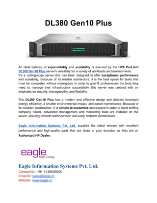 DL380 Gen10 Plus
An ideal balance of expandability and scalability is ensured by the HPE ProLiant
DL380 Gen10 Plus server's versatility for a variety of workloads and environments.
It's a cutting-edge server that has been designed to offer exceptional performance
and scalability. Because of its reliable architecture, it is the best option for tasks that
must be completed without interruption. In order to give IT professionals the tools they
need to manage their infrastructure successfully, this server was created with an
emphasis on security, manageability, and flexibility.
The DL380 Gen10 Plus has a modern and effective design and delivers increased
energy efficiency, a smaller environmental impact, and easier maintenance. Because of
its modular construction, it is simple to customize and expand in order to meet shifting
company needs. Advanced management and monitoring tools are installed on the
server, ensuring smooth administration and early problem identification.
Eagle Information Systems Pvt. Ltd. supplies the latest servers with excellent
performance and high-quality parts that are close to your doorstep as they are an
Authorized HP Dealer.
Eagle Information Systems Pvt. Ltd.
Contact No.: +91-11-69039090
Email ID: sales@eagle.in
Website: www.eagle.in
 