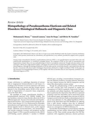 Hindawi Publishing Corporation
Scienti�ca
Volume 2012, Article ID 598262, 15 pages
http://dx.doi.org/10.6064/2012/598262
Review Article
Histopathology of Pseudoxanthoma Elasticum and Related
Disorders: Histological Hallmarks and Diagnostic Clues
Mohammad J. Hosen,1, 2
Anouck Lamoen,1
Anne De Paepe,1
and Olivier M. Vanakker1
1
Center for Medical Genetics, Ghent University Hospital, De Pintelaan 185, 9000 Ghent, Belgium
2
Department of Genetic Engineering and Biotechnology, Shahjalal University of Science and Technology, Sylhet 3114, Bangladesh
Correspondence should be addressed to Olivier M. Vanakker; olivier.vanakker@ugent.be
Received 31 May 2012; Accepted 8 July 2012
Academic Editors: N. El-Hage, G. B. Lesinski, and U. Tursen
Copyright © 2012 Mohammad J. Hosen et al. is is an open access article distributed under the Creative Commons Attribution
License, which permits unrestricted use, distribution, and reproduction in any medium, provided the original work is properly
cited.
Among ectopic mineralization disorders, pseudoxanthoma elasticum (PXE)—a rare genodermatosis associated with ocular and
cardiovascular manifestations—is considered a paradigm disease. e symptoms of PXE are the result of mineralization and
fragmentation of elastic �bers, the exact pathophysiology of which is incompletely understood. ough molecular analysis of the
causal gene, ABCC6, has a high mutation uptake, a skin biopsy has until now been considered the golden standard to con�rm the
clinical diagnosis. Although the histological hallmarks of PXE are rather speci�c, several other diseases—particularly those aﬀecting
the skin—can present with clinical and/or histological characteristics identical to or highly resemblant of PXE. In this paper, we
will summarize the histopathological features of PXE together with those of disorders that are most frequently considered in the
diﬀerential diagnosis of PXE.
1. Introduction
Ectopic calci�cation is a pathologic deposition of calcium
salts or inappropriate biomineralization in so tissues [1],
resulting in the formation of osseous material in so tissues
including the lungs, eyes, arteries, and skin. Ectopic mineral
deposits in the extracellular matrix (ECM) of the cell can
result in fragmentation of connective tissue components,
such as the elastic �bers.
e paradigm of ectopic mineralization disorders is
pseudoxanthoma elasticum (PXE, OMIM# 264800). is
rare hereditary connective tissue disorder aﬀects the ECM in
diﬀerent organs and—because of its molecular and etiopatho-
logical characteristics—has a unique position among the con-
nective tissue diseases [2]. It is characterized by dystrophic
mineralization and fragmentation of elastic �bers and causes
dermal (papular lesions in �exural areas), ocular (angioid
streaks, subretinal neovascularization, and haemorrhage),
and vascular symptoms (coronary and peripheral vascular
disease) (Figure 1). PXE is caused by mutations in the ABCC6
(ATP-binding cassette subfamily C member 6; OMIM#
603234) gene, encoding a transmembrane transporter pro-
tein, the substrate of which is currently unknown. Moreover,
the exact relation between the ABCC6 transporter and the
elastic �ber abnormalities remains unclear.
ough the pathophysiology of PXE is still ill-de�ned,
two main concepts have been proposed to explain the
consequences of ABCC6 mutations, respectively, coined as
the metabolic and cellular hypothesis. e metabolic hypo-
thesis results from the observation that ABCC6 is expressed
primarily in the liver and kidney, and to much lesser extent
in the aﬀected organs, and suggests that a decrease of ABCC6
transport activity in the liver results in altered plasma levels of
one or more substrates [2]. e cellular hypothesis of PXE is
based on the observation that PXE �broblasts are suﬀering
from a mild chronic oxidative stress due to imbalance
between the production and degradation of oxidative stress
species as a consequence of ABCC6 de�ciency [3].
Several other dermatological or system diseases with skin
manifestations can have similar clinical and/or histological
features as PXE. ese include among others the PXE-like
syndrome with coagulation de�ciency, elastosis perforans
 