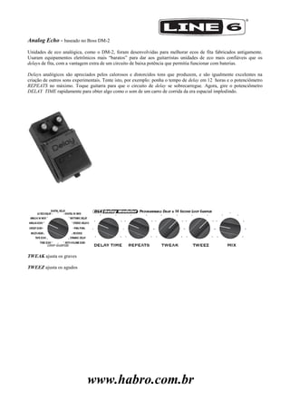 www.habro.com.br
Analog Echo - baseado no Boss DM-2
Unidades de eco analógica, como o DM-2, foram desenvolvidas para melhorar ecos de fita fabricados antigamente.
Usaram equipamentos eletrônicos mais ―baratos‖ para dar aos guitarristas unidades de eco mais confiáveis que os
delays de fita, com a vantagem extra de um circuito de baixa potência que permitia funcionar com baterias.
Delays analógicos são apreciados pelos calorosos e distorcidos tons que produzem, e são igualmente excelentes na
criação de outros sons experimentais. Tente isto, por exemplo: ponha o tempo de delay em 12 horas e o potenciômetro
REPEATS no máximo. Toque guitarra para que o circuito de delay se sobrecarregue. Agora, gire o potenciômetro
DELAY TIME rapidamente para obter algo como o som de um carro de corrida da era espacial implodindo.
TWEAK ajusta os graves
TWEEZ ajusta os agudos
 
