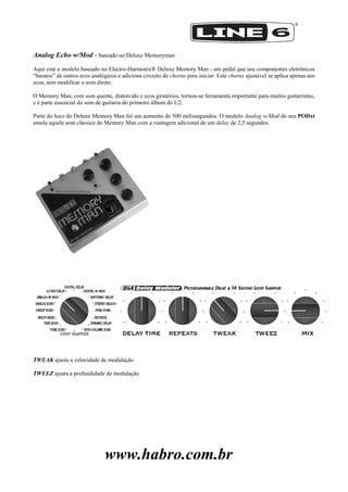 www.habro.com.br
Analog Echo w/Mod - baseado no Deluxe Memoryman
Aqui está o modelo baseado no Electro-Harmonix® Deluxe Memory Man - um pedal que usa componentes eletrônicos
―baratos‖ de outros ecos analógicos e adiciona circuito de chorus para iniciar. Este chorus ajustável se aplica apenas aos
ecos, sem modificar o som direto.
O Memory Man, com som quente, distorcido e ecos giratórios, tornou-se ferramenta importante para muitos guitarristas,
e é parte essencial do som de guitarra do primeiro álbum do U2.
Parte do luxo do Deluxe Memory Man foi um aumento de 500 milissegundos. O modelo Analog w/Mod do seu PODxt
emula aquele som clássico do Memory Man com a vantagem adicional de um delay de 2,5 segundos.
TWEAK ajusta a velocidade de modulação
TWEEZ ajusta a profundidade de modulação
 