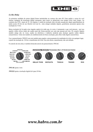 www.habro.com.br
Lo Res Delay
As primeiras unidades de atraso digital foram introduzidas no começo dos anos 80. Estes pedais e caixas de rack
tiraram vantagem da tecnologia digital emergente, para munir os guitarristas com tempos delay mais longos. Ao
contrário dos CD's atuais de 16 bits digitais, e ainda da resolução mais elevada causada por algum aparelhamento de
áudio (como 24 bits do seu Modeler da Line 6), estas antigas unidades digitais, geralmente, possuiam apenas uma
resolução de 8 bits.
Baixa resolução de bit pode criar singular espécie de ruído que, às vezes, é justamente o que você procura – por isso
aqueles velhos delays ainda são usados para dar forma peculiar aos sons que passam por eles. Os samples digitais
modelo antigo são, às vezes, usados na eletrônica e indústria moderna para alcançar aqueles ruídos digitais
característicos. Tente este modelo em estabelecimento de baixa resolução, para obter ruído digital característico.
Use o potenciômetro TWEEZ com este modelo para regular o processamento do modelador de delay em qualquer lugar,
a partir da resolução de 24 bits a transformar em 6 bits. Seu som direto, naturalmente, não será afetado.
O controle de tom delay é também fornecido através do potenciômetro TWEAK.
TWEAK ajusta o tom
TWEEZ ajusta a resolução digital de 6 para 24 bits.
 