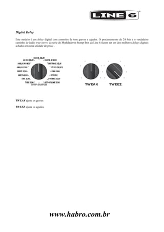 www.habro.com.br
Digital Delay
Este modelo é um delay digital com controles de tom graves e agudos. O processamento de 24 bits e o verdadeiro
caminho de áudio true-stereo da série de Modeladores Stomp Box da Line 6 fazem ser um dos melhores delays digitais
achados em uma unidade de pedal .
TWEAK ajusta os graves
TWEEZ ajusta os agudos
 