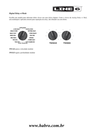 www.habro.com.br
Digital Delay w/Mode
Escolha este modelo para adicionar efeito chorus nos seus delays digitais. Como o chorus do Analog Delay w/ Mod,
esta modulação é aplicada somente para repetições de delay, não afetando seu som direto.
TWEAK ajusta a velocidade modular
TWEEZ regula a profundidade modular
 