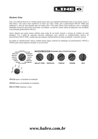 www.habro.com.br
Rhythmic Delay
Este é um ambiente fácil de ser visitado quando quiser delay que mantenha determinado ritmo na sua música. Esta é a
idéia básica: você coloca notas semibreves na chave tap tempo. Então, gira o potenciômetro DELAY TIME para
estabelecer o valor de nota desejado para seu tempo delay. Você pode colocar notas semibreves, pois o inteligente
Modelador Stomp Box dará delays em tercinas de colcheia– ou uma de 5 outros valores de tempo por você escolhidos
(veja ilustração potenciômetro DELAY).
Agora, digamos que queira atrasos colcheia numa seção de um trecho musical, e tercinas de colcheia em outra
passagem. Use o pedal de expressão opcional; estabeleça-o para controlar os estabelecimentos rítmicos do
potenciômetro DELAY TIME, e pedale para que qualquer estabelecimento de tempo acompanhe o momento musical.
Em adição ao estabelecimento rítmico, também demos alguns controles de modulação nos potenciômetros TWEAK e
TWEEZ, para colocar pequena coloração no seu som delay .
TWEAK ajusta a velocidade de modulação
TWEEZ ajusta a profundidade de modulação
DELAY TIME estabelece o ritmo
 