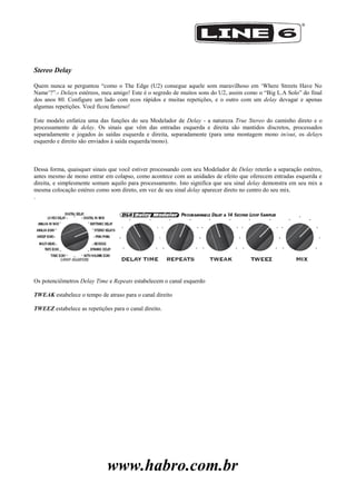 www.habro.com.br
Stereo Delay
Quem nunca se perguntou ―como o The Edge (U2) consegue aquele som maravilhoso em ‗Where Streets Have No
Name‘?‖.- Delays estéreos, meu amigo! Este é o segredo de muitos sons do U2, assim como o ―Big L.A Solo‖ do final
dos anos 80. Configure um lado com ecos rápidos e muitas repetições, e o outro com um delay devagar e apenas
algumas repetições. Você ficou famoso!
Este modelo enfatiza uma das funções do seu Modelador de Delay - a natureza True Stereo do caminho direto e o
processamento de delay. Os sinais que vêm das entradas esquerda e direita são mantidos discretos, processados
separadamente e jogados às saídas esquerda e direita, separadamente (para uma montagem mono in/out, os delays
esquerdo e direito são enviados à saída esquerda/mono).
Dessa forma, quaisquer sinais que você estiver processando com seu Modelador de Delay reterão a separação estéreo,
antes mesmo de mono entrar em colapso, como acontece com as unidades de efeito que oferecem entradas esquerda e
direita, e simplesmente somam aquilo para processamento. Isto significa que seu sinal delay demonstra em seu mix a
mesma colocação estéreo como som direto, em vez de seu sinal delay aparecer direto no centro do seu mix.
.
Os potenciômetros Delay Time e Repeats estabelecem o canal esquerdo
TWEAK estabelece o tempo de atraso para o canal direito
TWEEZ estabelece as repetições para o canal direito.
 