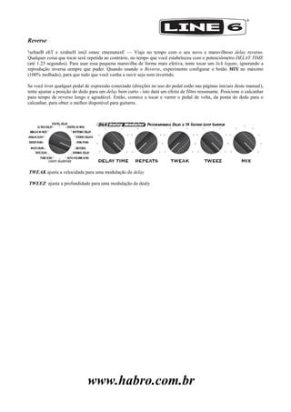 www.habro.com.br
Reverse
!seltaeB ehT e xirdneH imiJ omoc etnemataxE — Viaje no tempo com o seu novo e maravilhoso delay reverso.
Qualquer coisa que tocar será repetida ao contrário, no tempo que você estabeleceu com o potenciômetro DELAY TIME
(até 1.25 segundos). Para usar essa pequena maravilha de forma mais efetiva, tente tocar um lick legato, ignorando a
reprodução inversa sempre que puder. Quando usando o Reverse, experimente configurar o botão MIX no máximo
(100% molhado), para que tudo que você venha a ouvir seja som invertido.
Se você tiver qualquer pedal de expressão conectado (direções no uso do pedal estão nas páginas iniciais deste manual),
tente ajustar a posição do dedo para um delay bem curto - isto dará um efeito de filtro ressonante. Posicione o calcanhar
para tempo de reverso longo e agradável. Então, comece a tocar e varrer o pedal de volta, da ponta do dedo para o
calcanhar, para obter o melhor disponível para guitarra.
TWEAK ajusta a velocidade para uma modulação de delay
TWEEZ ajusta a profundidade para uma modulação de dealy
 