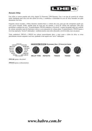 www.habro.com.br
Dynamic Delay
Este efeito se tornou popular pelo delay digital Tc Electronic 2290 Dynamic. Este é um tipo de controle de volume
muito inteligente para seus ecos dos efeitos de delay, e estabelece a sonoridade de ecos de delay baseados em quão
duramente você toca.
Enquanto estiver tocando, o Delay Dynamic mantém baixo o volume dos ecos, para que não extrapolem aquilo que
você estiver fazendo. Então, quando parar de tocar por um instante, o nível do volume das repetições sobe para
possibilitar a audição dos ecos. O potenciômetro TWEAK estabelece o threshold - o ponto de parada onde este controle
de volume automático para de funcionar e deixa os ecos passarem em volume pleno. O potenciômetro TWEEZ ajusta o
nível das repetições ―ducked‖ (abaixadas) - estabelecimentos mais altos abaixarão o nível de delay mais um pouco.
Tente estabelecer TWEAK e TWEEZ em valores razoavelmente altos, e ouça como o efeito de delay se torna
parcialmente mutado enquanto você toca, ajudando evitar aquele som ―turvo‖ indesejado.
TWEAK ajusta o threshold
TWEEZ ajusta os abaixamentos
 