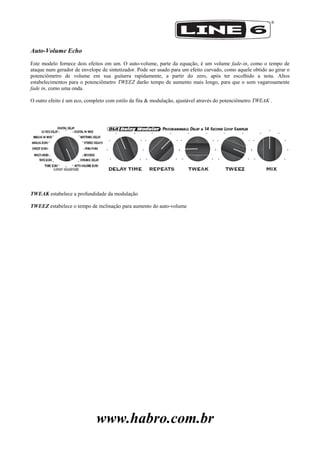 www.habro.com.br
Auto-Volume Echo
Este modelo fornece dois efeitos em um. O auto-volume, parte da equação, é um volume fade-in, como o tempo de
ataque num gerador de envelope de sintetizador. Pode ser usado para um efeito curvado, como aquele obtido ao girar o
potenciômetro de volume em sua guitarra rapidamente, a partir do zero, após ter escolhido a nota. Altos
estabelecimentos para o potenciômetro TWEEZ darão tempo de aumento mais longo, para que o som vagarosamente
fade in, como uma onda.
O outro efeito é um eco, completo com estilo da fita & modulação, ajustável através do potenciômetro TWEAK .
TWEAK estabelece a profundidade da modulação
TWEEZ estabelece o tempo de inclinação para aumento do auto-volume
 