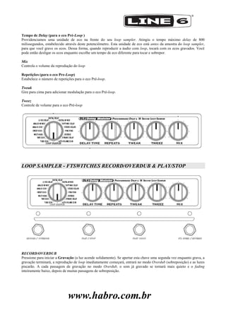 www.habro.com.br
Tempo de Delay (para o eco Pré-Loop )
Providenciamos uma unidade de eco na frente do seu loop sampler. Atingiu o tempo máximo delay de 800
milissegundos, estabelecido através deste potenciômetro. Esta unidade de eco está antes da amostra do loop sampler,
para que você grave os ecos. Dessa forma, quando reproduzir a áudio com loop, tocará com os ecos gravados. Você
pode então desligar os ecos enquanto escolhe um tempo de eco diferente para tocar e sobrepor.
Mix
Controla o volume da reprodução do loop
Repetições (para o eco Pre-Loop)
Estabelece o número de repetições para o eco Pré-loop.
Tweak
Gire para cima para adicionar modulação para o eco Pré-loop.
Tweez
Controle de volume para o eco Pré-loop
LOOP SAMPLER - FTSWITCHES RECORD/OVERDUB & PLAY/STOP
RECORD/OVERDUB
Pressione para iniciar a Gravação (a luz acende solidamente). Se apertar esta chave uma segunda vez enquanto grava, a
gravação terminará, a reprodução de loop imediatamente começará, entrará no modo Overdub (sobreposição) e as luzes
piscarão. A cada passagem de gravação no modo Overdub, o som já gravado se tornará mais quieto e o fading
inteiramente baixo, depois de muitas passagens de sobreposição.
 