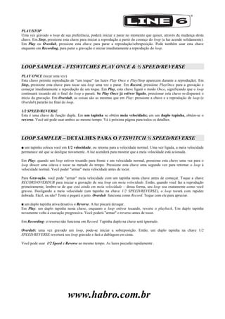 www.habro.com.br
PLAY/STOP
Uma vez gravado o loop de sua preferência, poderá iniciar e parar no momento que quiser, através da mudança desta
chave. Em Stop, pressione esta chave para iniciar a reprodução a partir do começo do loop (a luz acende solidamente).
Em Play ou Overdub, pressione esta chave para parar a reprodução/sobreposição. Pode também usar esta chave
enquanto em Recording, para parar a gravação e iniciar imediatamente a reprodução do loop.
LOOP SAMPLER - FTSWITCHES PLAY ONCE & ½ SPEED/REVERSE
PLAY ONCE (tocar uma vez)
Esta chave permite reprodução de ―um toque‖ (as luzes Play Once e Play/Stop aparecem durante a reprodução). Em
Stop, pressione esta chave para tocar seu loop uma vez e parar. Em Record, pressione PlayOnce para a gravação e
começar imediatamente a reprodução de um toque. Em Play, esta chave ligará o modo Once, significando que o loop
continuará tocando até o final do loop e parará. Se Play Once já estiver ligado, pressionar esta chave re-disparará o
início da gravação. Em Overdub, as coisas são as mesmas que em Play: pressione a chave e a reprodução de loop (e
Overdub) pararão no final do loop.
1/2 SPEED/REVERSE
Esta é uma chave de função dupla. Em um tapinha se obtém meia velocidade; em um duplo tapinha, obtém-se o
reverso. Você até pode usar ambos ao mesmo tempo. Vá à próxima página para todos os detalhes.
LOOP SAMPLER – DETALHES PARA O FTSWITCH ½ SPEED/REVERSE
■ um tapinha coloca você em 1/2 velocidade, ou retorna para a velocidade normal. Uma vez ligada, a meia velocidade
permanece até que se desligue novamente. A luz acenderá para mostrar que a meia velocidade está acionada.
Em Play: quando um loop estiver tocando para frente e em velocidade normal, pressione esta chave uma vez para o
loop descer uma oitava e tocar na metade do tempo. Pressione esta chave uma segunda vez para retornar o loop à
velocidade normal. Você poder "armar" meia velocidade antes de tocar.
Para Gravação, você pode "armar" meia velocidade com um tapinha nesta chave antes de começar. Toque a chave
RECORD/OVERDUB para iniciar a gravação de seu loop em meia velocidade. Então, quando você faz a reprodução
primeiramente, lembre-se de que está ainda em meia velocidade – dessa forma, seu loop soa exatamente como você
gravou. Desligando a meia velocidade (um tapinha na chave 1/2 SPEED/REVERSE), o loop tocará com rapidez
dobrada. Fácil, ou não? Tente e pegará o jeito. Overdub funciona como Record. Toque com ele para apreciar.
■ um duplo tapinha ativa/desativa o Reverse. A luz piscará devagar.
Em Play: um duplo tapinha nesta chave, enquanto o loop estiver tocando, reverte o playback. Um duplo tapinha
novamente volta à execução progressiva. Você poderá "armar" o reverso antes de tocar.
Em Recording: o reverso não funciona em Record. Tapinha duplo na chave será ignorado.
Overdub: uma vez gravado um loop, pode-se iniciar a sobreposição. Então, um duplo tapinha na chave 1/2
SPEED/REVERSE reverterá seu loop gravado e fará a dublagem em cima.
Você pode usar 1/2 Speed e Reverse ao mesmo tempo. As luzes piscarão rapidamente .
 