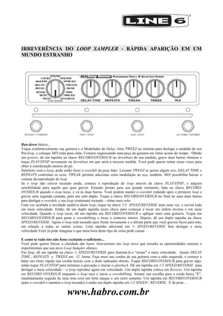 www.habro.com.br
IRREVERÊNCIA DO LOOP SAMPLER - RÁPIDA APARIÇÃO EM UM
MUNDO ESTRANHO
Run down básico...
Toque confortavelmente sua guitarra e o Modelador de Delay. Gire TWEEZ ao mínimo para desligar a unidade de eco
Pré-loop, e coloque MIX todo para cima. Comece engrossando uma peça de guitarra em ritmo acima do tempo. Obtido
um groove, dê um tapinha na chave RECORD/OVERDUB no downbeat de sua medida, grave duas barras rítmicas e
toque PLAY/STOP novamente na downbeat em que seria a terceira medida. Você pode querer tentar umas vezes para
obter a coordenação motora do pé.
Satisfeito com o loop, pode então fazer o overdub da peça líder. Levante TWEEZ se quiser algum eco; DELAY TIME e
REPEATS controlam os ecos; TWEAK permite adicionar certa modulação ao eco, também. MIX possibilita baixar o
volume da reprodução do loop
Se o loop não estiver tocando ainda, comece a reprodução do loop através da chave PLAY/STOP, e adquira
sensibilidade para aquilo que quer gravar. Estando pronto para seu grande momento, bata na chave RECORD/
OVERDUB quando o loop tocar, e vá às duas barras. Você poderá manter o overdub rodando após o primeiro loop e
gravar uma segunda camada, para um solo duplo. Toque a chave RECORD/OVERDUB no final de suas duas barras
para desligar o overdub, e seu loop continuará tocando – ritmo mais solo.
Uma vez acabada a novidade auditiva deste loop, toque na chave 1/2 SPEED/REVERSE mais uma vez, e ouvirá tudo
em meia velocidade. Então, dê um duplo tapinha nesta chave para começar a tocar em ordem inversa e em meia
velocidade. Quando o loop tocar, dê um tapinha em RECORD/OVERDUB e aplique mais uma guitarra. Toque em
RECORD/OVERDUB para parar o overdubbing e tocar o contexto inteiro. Depois, dê um duplo tapinha na chave
SPEED/REVERSE. Agora o loop está tocando para frente novamente e a última parte que você gravou ficou para trás,
em relação a todas as outras coisas. Uma tapinha adicional em ½ SPEED/REVERSE fará desligar a meia
velocidade.Você já pode imaginar o que meia hora deste tipo de coisa pode causar .
E como se tudo isto não fosse excitante o suficiente...
Você pode querer baixar a claridade das luzes. Gravaremos um loop novo que ressalta as oportunidades sonoras e
experimentais que seu novo Loop Sampler oferece.
Em Stop, dê um tapinha na chave ½ SPEED/REVERSE para iluminá-la e ―armar‖ a meia velocidade. Ajuste DELAY
TIME , REPEATS e TWEEZ em 12 horas. Faça mute nas cordas de sua guitarra com a mão esquerda, e comece a
bater um ritmo rápido nas cordas baixas com o dedo indicador direito. Toque RECORD/OVERDUB para gravar algo,
então toque PLAY/STOP para terminar a gravação e iniciar o playback. Dê um tapinha em 1/2 SPEED/REVERSE para
desligar a meia velocidade – o loop reproduz agora em velocidade. Um duplo tapinha coloca em Reverse. Um tapinha
em RECORD OVERDUB enquanto o loop toca e inicia o overdubbing. Arraste sua escolha para a corda baixa "E",
imediatamente seguida de uma nota com um forte ataque e um certo sustento. Um tapinha em RECORD/OVERDUB
(para o overdub e mantém o loop tocando) e então um duplo tapinha em 1/2 SPEED / REVERSE. É de pirar ...
 