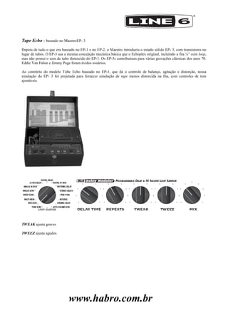 www.habro.com.br
Tape Echo - baseado no MaestroEP- 3
Depois de tudo o que era baseado no EP-1 e no EP-2, o Maestro introduziu o estado sólido EP- 3, com transistores no
lugar de tubos. O EP-3 usa a mesma concepção mecânica básica que o Echoplex original, incluindo a fita ¼‖ com loop,
mas não possui o som de tubo distorcido do EP-1. Os EP-3s contribuíram para várias gravações clássicas dos anos 70.
Eddie Van Halen e Jimmy Page foram ávidos usuários.
Ao contrário do modelo Tube Echo baseado no EP-1, que dá o controle de balanço, agitação e distorção, nossa
emulação do EP- 3 foi projetada para fornecer emulação de tape menos distorcida na fita, com controles de tom
ajustáveis.
TWEAK ajusta graves
TWEEZ ajusta agudos
 