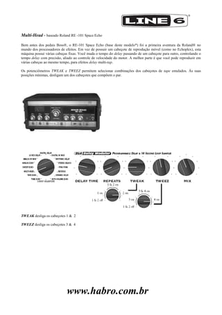 www.habro.com.br
Multi-Head - baseado Roland RE -101 Space Echo
Bem antes dos pedais Boss®, o RE-101 Space Echo (base deste modelo*) foi a primeira aventura da Roland® no
mundo dos processadores de efeitos. Em vez de possuir um cabeçote de reprodução móvel (como no Echoplex), esta
máquina possui várias cabeças fixas. Você muda o tempo do delay passando de um cabeçote para outro, controlando o
tempo delay com precisão, aliado ao controle de velocidade do motor. A melhor parte é que você pode reproduzir em
várias cabeças ao mesmo tempo, para efeitos delay multi-tap.
Os potenciômetros TWEAK e TWEEZ permitem selecionar combinações dos cabeçotes de tape emulados. Às suas
posições mínimas, desligam um dos cabeçotes que compõem o par.
TWEAK desliga os cabeçotes 1 & 2
TWEEZ desliga os cabeçotes 3 & 4
 