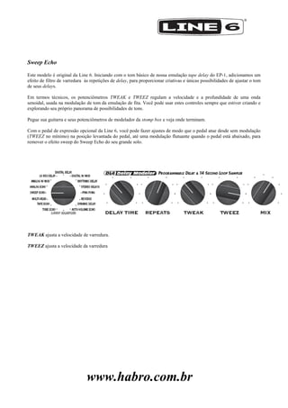 www.habro.com.br
Sweep Echo
Este modelo é original da Line 6. Iniciando com o tom básico de nossa emulação tape delay do EP-1, adicionamos um
efeito de filtro de varredura às repetições de delay, para proporcionar criativas e únicas possibilidades de ajustar o tom
de seus delays.
Em termos técnicos, os potenciômetros TWEAK e TWEEZ regulam a velocidade e a profundidade de uma onda
senoidal, usada na modulação de tom da emulação de fita. Você pode usar estes controles sempre que estiver criando e
explorando seu próprio panorama de possibilidades de tons.
Pegue sua guitarra e seus potenciômetros de modelador da stomp box e veja onde terminam.
Com o pedal de expressão opcional da Line 6, você pode fazer ajustes de modo que o pedal atue desde sem modulação
(TWEEZ no mínimo) na posição levantada do pedal, até uma modulação flutuante quando o pedal está abaixado, para
remover o efeito sweep do Sweep Echo do seu grande solo.
TWEAK ajusta a velocidade de varredura.
TWEEZ ajusta a velocidade da varredura
 
