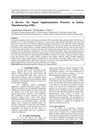 Tejaskumar S.Parsana et al Int. Journal of Engineering Research and Applications www.ijera.com
ISSN: 2248-9622, Vol. 4, Issue 3(Version 1), March 2014, pp.663-673
www.ijera.com 663|P a g e
A Review: Six Sigma Implementation Practices in Indian
Manufacturing SMEs
Tejaskumar S.Parsana1
, Dr.Darshak A. Desai2
PG Scholar, Industrial Engineering, G. H. Patel college of Engineering & Technology, Gujarat, India,
Head,Department of Mechanical Engineering, G. H. Patel college of Engineering & Technology, Gujarat, India
Abstract
At present competitive market is focusing on industrial efforts to produce high quality products with the lowest
possible cost. To help accomplish this objective, various quality improvement philosophies have been put
forward in recent years and of these Six Sigma has emerged as perhaps the most viable and efficient approach
for process quality improvement. The objective of this paper is to review and examine the advancement and
encounters of six sigma practices in Indian manufacturing SMEs and identify the key tools for each step in
successful Six Sigma project execution. The paper also integrates the lessons learned from successful six sigma
projects and their prospective applications in various manufacturing SMEs. Large scale organizations are
expecting high quality products from their suppliers and are owners of Small and Medium Enterprises (SMEs).
The vast range of products are manufactured in the SMEs, the nature of the export composition makes it amply
clear that products from mostly smaller enterprises have hardly improved quality through supportive
engrossments towards product/process modernizations, diversification and larger market access. In today
scenario, many Indian SMEs’ operate their processes at the two to three sigma quality levels. So there is Six
Sigma implementation needs and have been appealing much attention.
Keywords:Indian Manufacturing SMEs, Review, Six Sigma, DMAIC
I. INTRODUCTION
Since its origins in the mid-1980s, the Six
Sigma approach for process improvement has
become widely embraced and many Fortune 500
firms have adopted Six Sigma. Early successes in
high profile companies such as Motorola, Allied
Signal (now Honeywell), and General Electric helped
to popularize the approach and dozens of books have
been devoted to the topic.
The traditional quality management
approaches, including Statistical Quality Control
(SQC), Zero Defects and Total Quality Management
(TQM), have been key players for many years, while
Six Sigma is one of the more recent continuous
quality improvement initiatives to gain popularity
and acceptance in many industries across the
globe.Six Sigma derives from Total Quality
Management (TQM). Like its predecessor, Six Sigma
relies on the use of statistical analysis and other
quality tools to identify and eliminate defects but
provides a framework for using them and extends its
focus beyond quality to other strategic areas of the
organization. Six Sigma on the other hand, is a
continuous improvement plan that is intended to
reduce variability. [1]
II. Six Sigma Methodology
As it is well known, Six Sigma was
developed in the 1986’s by Motorola in an effort to
improve their quality by reducing variability in their
manufacturing operation as they competed in the
semiconductor industry. This allowed Motorola to
become the first American company to win the
Malcolm Baldrige Quality Award, in 1988.
Though Fredrick Taylor, Walter Shewhart
and Henry Ford played a great role in the evolution
of Six-Sigma in the early twentieth century, it is Bill
Smith, Vice President of Motorola Corporation, who
is considered as the father of Six-Sigma. Fredrick
Taylor came up with the methodology of breaking
systems into sub systems in order to increase the
efficiency of the manufacturing process. Henry Ford
followed his four principles, namely continuous flow,
interchangeable parts, division of labour and
reduction of wasted effort, in order to end up in an
affordable priced automobile. The development of
control charts by Walter Shewhart laid the base for
statistical methods to measure the variability and
quality of various processes.[2]
2.1 Six sigma definition
Six Sigma is a data-driven structured
problem solving methodology for solving enduring
issues facing a business. It is a highly disciplined
approach used to reduce the process variations to the
extent that the level of defects are drastically reduced
to less than 3.4 (DPMO). The approach relies heavily
on advanced statistical tools. Sigma (σ) is Greek
RESEARCH ARTICLE OPEN ACCESS
 