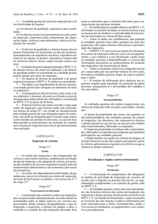 Diário da República, 1.ª série — N.º 91 — 11 de Maio de 2010                                                          1633

  3 — A entidade gestora de centro de inspecção deve ter         como os elementos que se mostrem relevantes para o es-
em efectividade de funções:                                      clarecimento das decisões tomadas.
                                                                    2 — Por deliberação do conselho directivo do IMTT, I. P.,
   a) Um director da qualidade, responsável pela acredi-
                                                                 são fixadas as estruturas de dados, as normas técnicas a que
tação;
                                                                 as mesmas devem obedecer e a periodicidade de transmis-
   b) Um director técnico em permanência em cada centro
de inspecção, responsável pelo cumprimento das dispo-            são da informação ou a forma de lhes aceder.
sições legais, técnicas e procedimentais, relativas às ins-         3 — Todos os dados são confidenciais, não podendo
pecções de veículos.                                             as entidades gestoras fazer deles qualquer uso para fins
                                                                 comerciais, salvo para informar sobre prazos e periodici-
   4 — O director da qualidade e o director técnico devem        dade das inspecções.
possuir bacharelato ou licenciatura na área da mecânica,            4 — O IMTT, I. P., tem acesso ao sistema de informação
nomeadamente em engenharia mecânica, engenharia au-              dos centros de inspecção tendo em vista o seu acompanha-
tomóvel ou similar ou possuir experiência comprovada             mento, o seu controlo e a sua fiscalização e pode exigir
no exercício efectivo desses cargos há pelo menos seis           às entidades gestoras a disponibilização e o acesso das
anos.                                                            informações necessárias ao esclarecimento do resultado
   5 — As funções de gestor responsável perante o IMTT, I. P.,   das inspecções e da transmissão de dados.
de director técnico do centro de inspecção e de director            5 — Todos os elementos relativos às inspecções devem
da qualidade podem ser acumuladas se a entidade gestora          ser conservados por um período mínimo de dois anos,
possuir apenas um centro de inspecção.                           devendo as entidades gestoras dispor de arquivo próprio
   6 — As funções de director da qualidade e de gestor           para o efeito.
responsável perante o IMTT, I. P., podem ser acumuladas.            6 — O sistema de informação deve obedecer aos re-
   7 — Nas faltas e nos impedimentos do director técnico,        quisitos exigidos pela legislação de protecção de dados
a sociedade gestora deve designar um substituto, de entre        pessoais, assegurando-se a privacidade dos cidadãos e
os inspectores.                                                  dos seus dados.
   8 — A designação do director técnico, bem como a do
seu substituto, é nominal, devendo ser afixada na área de                                Artigo 23.º
recepção para conhecimento dos utilizadores e comunicada                              Incompatibilidades
ao IMTT, I. P, no prazo de 48 horas.
   9 — O director técnico que tenha exercido o cargo num           As entidades gestoras não podem inspeccionar, nos
centro de inspecção, cujo contrato tenha sido resolvido,         centros de inspecção onde exerçam a actividade, veículos
nos termos do artigo 12.º, em virtude de incumprimento           que:
pela entidade gestora das suas obrigações legais ou contra-         a) Sejam da propriedade dos sócios, dos gerentes ou
tuais, não pode ser designado para o mesmo cargo noutro          dos administradores, das entidades gestoras de centros
centro durante um período de dois anos, no caso de ficar         de inspecção, dos directores, dos responsáveis técnicos
demonstrado no procedimento de resolução do contrato             e demais pessoal ao seu serviço ou que por estes tenham
que o mesmo foi responsável por factos que determinaram          sido comercializados, fabricados ou reparados;
essa resolução.                                                     b) Sejam da propriedade ou tenham sido comercializa-
                                                                 dos, fabricados ou reparados por empresas que detenham
                      CAPÍTULO VI                                participações nas entidades gestoras;
                                                                    c) Sejam detidos em regime de contrato de aluguer, de
                  Inspecção de veículos                          locação financeira ou de outro regime que legitime a posse
                                                                 do veículo, pelas pessoas singulares ou colectivas a que se
                        Artigo 21.º                              referem as alíneas anteriores.
                           Tarifas
   1 — As tarifas das inspecções e das reinspecções são                               CAPÍTULO VII
variáveis, com valores máximos, estabelecidos em função                Fiscalização e regime contra-ordenacional
do tipo de inspecção e da categoria do veículo, por porta-
ria dos membros do Governo responsáveis pelas áreas da                                   Artigo 24.º
modernização administrativa e da economia e pelo sector
dos transportes.                                                                         Fiscalização
   2 — As tarifas são adequadamente publicitadas, desig-            1 — A fiscalização do cumprimento das obrigações
nadamente, através de afixação nos centros de inspecção,         no âmbito da actividade de inspecções de veículos, de
em local de fácil acesso ao público e nos termos do n.º 1        acordo com o disposto no presente decreto-lei, na regu-
do artigo 33.º                                                   lamentação complementar e no contrato de gestão, cabe
                        Artigo 22.º                              ao IMTT, I. P.
                                                                    2 — As entidades gestoras, através dos seus representan-
                Processamento da informação
                                                                 tes, dos directores técnicos dos centros de inspecção, dos
   1 — A informação não nominativa relativa às inspecções        inspectores e demais pessoal, devem prestar aos técnicos do
deve ser processada informaticamente, devendo manter-se          IMTT, I. P., em funções de fiscalização, o apoio necessário
actualizados todos os dados relativos aos veículos ins-          ao exercício das suas funções e todas as informações por
peccionados, donde constem, designadamente, o tipo de            estes solicitadas para o efeito, facultando-lhes, ainda, o
inspecção, a matrícula, o número de quadro, a data, o            livre acesso às instalações, os equipamentos e aos respec-
resultado e a validade de cada inspecção efectuada, bem          tivos procedimentos.
 