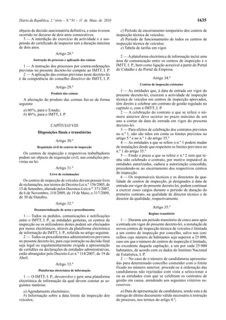 Diário da República, 1.ª série — N.º 91 — 11 de Maio de 2010                                                        1635

objecto de decisão sancionatória definitiva, e estas tiverem       c) Período de encerramento temporário dos centros de
ocorrido no decurso de dois anos consecutivos.                  inspecção técnica de veículos;
   3 — A interdição do exercício da actividade e a sus-            d) Período de funcionamento de todos os centros de
pensão do certificado de inspector tem a duração máxima         inspecção técnica de veículos;
de dois anos.                                                      e) Tabela de tarifas em vigor.
                         Artigo 28.º
                                                                   2 — A plataforma electrónica de informação inclui uma
         Instrução do processo e aplicação das coimas           área de comunicação entre os centros de inspecção e o
   1 — A instrução dos processos por contra-ordenações          IMTT, I. P., bem como ligação acessível a partir do Portal
previstas no presente decreto-lei compete ao IMTT, I. P.        do Cidadão e do Portal da Empresa.
   2 — A aplicação das coimas previstas neste decreto-lei
é da competência do conselho directivo do IMTT, I. P.                                   Artigo 34.º
                                                                               Centros de inspecção existentes
                         Artigo 29.º
                                                                   1 — As entidades que, à data de entrada em vigor do
                      Produto das coimas
                                                                presente decreto-lei, exercem a actividade de inspecção
  A afectação do produto das coimas faz-se da forma             técnica de veículos em centros de inspecção aprovados,
seguinte:                                                       têm direito a celebrar um contrato de gestão regulado no
                                                                capítulo II, com o IMTT, I. P.
  a) 60 %, para o Estado;
                                                                   2 — A celebração do contrato a que se refere o nú-
  b) 40 %, para o IMTT, I. P.
                                                                mero anterior deve ocorrer no prazo máximo de um
                                                                ano a contar da data de entrada em vigor do presente
                     CAPÍTULO VIII                              decreto-lei.
                                                                   3 — Para efeitos de celebração dos contratos previstos
            Disposições finais e transitórias                   no n.º 1, não são tidos em conta os limites previstos no
                                                                artigo 5.º e no n.º 1 do artigo 35.º
                         Artigo 30.º                               4 — As entidades a que se refere o n.º 1 podem mudar
            Requisição civil de centros de inspecção            de instalações desde que respeitem os limites previstos no
                                                                n.º 1 do artigo 35.º
   Os centros de inspecção e respectivos trabalhadores
podem ser objecto de requisição civil, nas condições pre-          5 — Findo o prazo a que se refere o n.º 2 sem que te-
vistas na lei.                                                  nha sido celebrado o contrato, por motivo imputável às
                                                                entidades autorizadas, caduca a autorização concedida,
                         Artigo 31.º                            procedendo-se ao encerramento dos respectivos centros
                     Livro de reclamações                       de inspecção.
                                                                   6 — Os responsáveis técnicos e os directores da qua-
   Os centros de inspecção de veículos devem possuir livro      lidade de centros de inspecção, já designados à data de
de reclamações, nos termos do Decreto-Lei n.º 156/2005, de      entrada em vigor do presente decreto-lei, podem continuar
15 de Setembro, alterado pelos Decretos-Leis n.os 371/2007,     a exercer esses cargos durante o período de duração do
de 6 de Novembro, 118/2009, de 19 de Maio, e 317/2009,          primeiro contrato, na qualidade de director técnico e de
de 30 de Outubro.                                               director da qualidade, respectivamente.
                         Artigo 32.º
                                                                                        Artigo 35.º
          Desmaterialização de actos e procedimentos
                                                                                     Regime transitório
   1 — Todos os pedidos, comunicações e notificações
entre o IMTT, I. P., as entidades gestoras, os centros de          1 — Durante um período transitório de cinco anos após
inspecção ou os utilizadores destes podem ser efectuados        a entrada em vigor do presente decreto-lei, a instalação de
por meios electrónicos, através da plataforma electrónica       novos centros de inspecção técnica de veículos é limitada
de informação do IMTT, I. P., referida no artigo seguinte.      a um centro de inspecção por concelho, salvo nos con-
   2 — Todos os procedimentos administrativos previstos         celhos cujo número de habitantes seja superior a 25 000,
no presente decreto-lei, para cuja instrução ou decisão final   caso em que o número de centros de inspecção é limitado,
seja legal ou regulamentarmente exigida a apresentação          no excedente daquela capitação, a um por cada 25 000
de certidões ou declarações de entidades administrativas,       habitantes, de acordo com os dados do Instituto Nacional
estão abrangidos pelo Decreto-Lei n.º 114/2007, de 19 de        de Estatística, I. P.
Abril.                                                             2 — No caso de o número de candidaturas apresenta-
                         Artigo 33.º                            das para determinado concelho contender com o limite
                                                                fixado no número anterior, procede-se à ordenação das
            Plataforma electrónica de informação                candidaturas não rejeitadas com vista a seleccionar a
   1 — O IMTT, I. P., devenvolve e gere uma plataforma          ou as entidades com que se celebram os contratos de
electrónica de informação da qual devem constar as se-          gestão em causa, atendendo aos seguintes critérios su-
guintes matérias:                                               cessivos:
  a) Agendamento electrónico;                                      a) Data de apresentação da candidatura, sendo esta a da
  b) Informação sobre a data limite da inspecção dos            entrega do último documento válido necessário à instrução
veículos;                                                       do processo, nos termos do artigo 4.º;
 