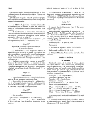 1636                                                           Diário da República, 1.ª série — N.º 91 — 11 de Maio de 2010

   b) Candidaturas para centro de inspecção que se situe           2 — As referências ao Decreto-Lei n.º 550/99, de 15 de
a maior distância de centro de inspecção já existente ou        Dezembro, constantes das normas que se mantêm em vigor
já aprovado;                                                    na Portaria n.º 1165/2000, de 9 de Dezembro, consideram-
   c) Candidatura na qual a entidade gestora se propõe          -se feitas para as correspondentes disposições do presente
praticar período de funcionamento do centro de inspecção        decreto-lei.
mais alargado ao cidadão.                                                               Artigo 39.º
   3 — O IMTT, I. P., publicita e mantém actualizado                                 Entrada em vigor
no respectivo sítio da Internet, o mapa dos centros de             O presente decreto-lei entra em vigor 90 dias após a
inspecção em funcionamento e os já aprovados em cada            respectiva publicação.
concelho.
   4 — A decisão sobre as candidaturas apresentadas                Visto e aprovado em Conselho de Ministros de 11 de
é notificada simultaneamente a todas as entidades que           Março de 2010. — José Sócrates Carvalho Pinto de Sou-
apresentaram candidaturas, aplicando-se, com as devidas         sa — Carlos Manuel Costa Pina — Manuel Pedro Cunha
adaptações, o disposto no artigo 6.º                            da Silva Pereira — Alberto de Sousa Martins — José
   5 — Durante o período transitório fixado no n.º 1, as        António Fonseca Vieira da Silva — António Augusto da
tarifas previstas no artigo 21.º são de valor fixo.             Ascenção Mendonça.
                                                                   Promulgado em 27 de Abril de 2010.
                         Artigo 36.º
                                                                   Publique-se.
       Aplicação da lei no tempo sobre desmaterialização
                   de actos e procedimentos                        O Presidente da República, ANÍBAL CAVACO SILVA.
   1 — O disposto no n.º 1 do artigo 32.º, relativo à              Referendado em 29 de Abril de 2010.
possibilidade de utilização de meios electrónicos em               O Primeiro-Ministro, José Sócrates Carvalho Pinto
todos os pedidos, comunicações e notificações entre             de Sousa.
o IMTT, I. P., as entidades gestoras, os centros de ins-
pecção ou os utilizadores destes produz efeitos a 1 de                            Portaria n.º 265/2010
Janeiro de 2011.
                                                                                       de 11 de Maio
   2 — A plataforma electrónica prevista no artigo 33.º
deve estar disponível ao cidadão e às empresas, até 1 de           Manda o Governo, pelo Secretário de Estado Adjunto,
Janeiro de 2012, sendo a sua execução definida nos termos       das Obras Públicas e das Comunicações, ao abrigo das
e condições a estabelecer por protocolo a celebrar entre        disposições do artigo 4.º do Decreto-Lei n.º 360/85, de 3
a Agência para a Modernização Administrativa, I. P., e o        de Setembro, que seja lançada em circulação, cumulativa-
IMTT, I. P.                                                     mente com as que estão em vigor, uma emissão de selos
                                                                alusiva ao tema «Vultos da história e da cultura», com as
                         Artigo 37.º                            seguintes características:
                       Regulamentação
                                                                   Ilustrações — Luís Filipe de Abreu;
   1 — O presente decreto-lei deve ser regulamentado no            Dimensão — 40 mm × 30,6 mm;
prazo de 90 dias após a sua entrada em vigor.                      Picotado — 13 × Cruz de Cristo;
   2 — Sem prejuízo do número anterior e até à publica-            Impressor — INCM;
ção da referida portaria, aos requisitos estabelecidos na          1.º dia de circulação — 22 de Abril de 2010;
alínea b) do n.º 2 do artigo 4.º aplicam-se os anexos I e II       Taxas, motivos e quantidades:
da Portaria n.º 1165/2000, de 9 de Dezembro.                       € 0,32 — Francisco Keil do Amaral — 230 000;
                                                                   € 0,32 — Alexandre Herculano — 230 000;
                         Artigo 38.º                               € 0,32 — Fernão Mendes Pinto — 230 000;
                      Norma revogatória                            € 0,32 — Gomes Eanes de Azurara — 230 000.
  1 — São revogados:                                               A presente portaria produz efeitos à data de 22 de Abril
   a) O Decreto-Lei n.º 550/99, de 15 de Dezembro;              de 2010.
   b) Os n.os 1.º a 3.º, 12.º e 15.º a 41.º da Portaria            O Secretário de Estado Adjunto, das Obras Públicas
n.º 1165/2000, de 9 de Dezembro, bem como o seu                 e das Comunicações, Paulo Jorge Oliveira Ribeiro de
anexo III.                                                      Campos, em 30 de Abril de 2010.
 