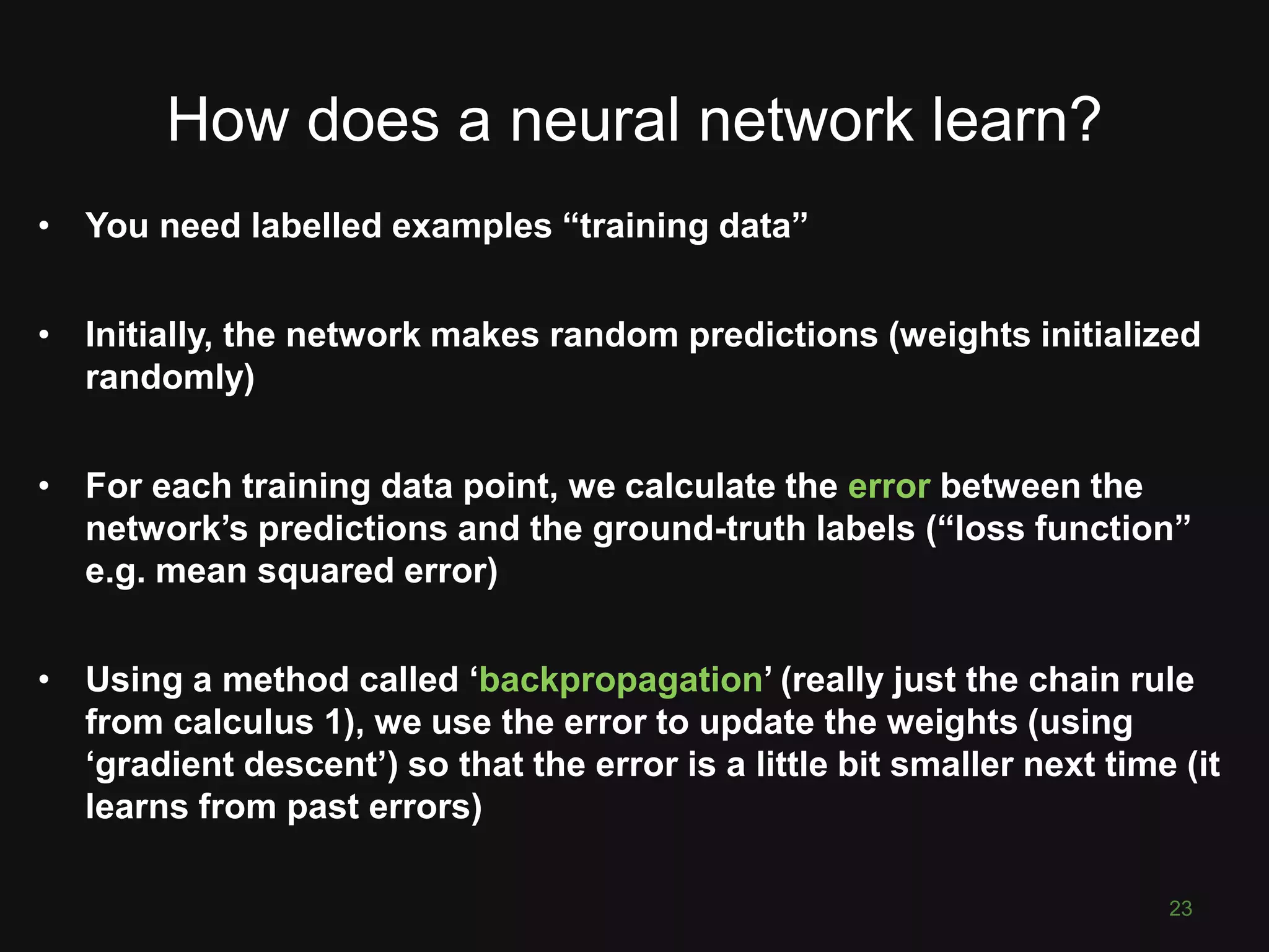 How does a neural network learn? 23 • You need labelled examples “training data” • Initially, the network makes random predictions (weights initialized randomly) • For each training data point, we calculate the error between the network’s predictions and the ground-truth labels (“loss function” e.g. mean squared error) • Using a method called ‘backpropagation’ (really just the chain rule from calculus 1), we use the error to update the weights (using ‘gradient descent’) so that the error is a little bit smaller next time (it learns from past errors) 