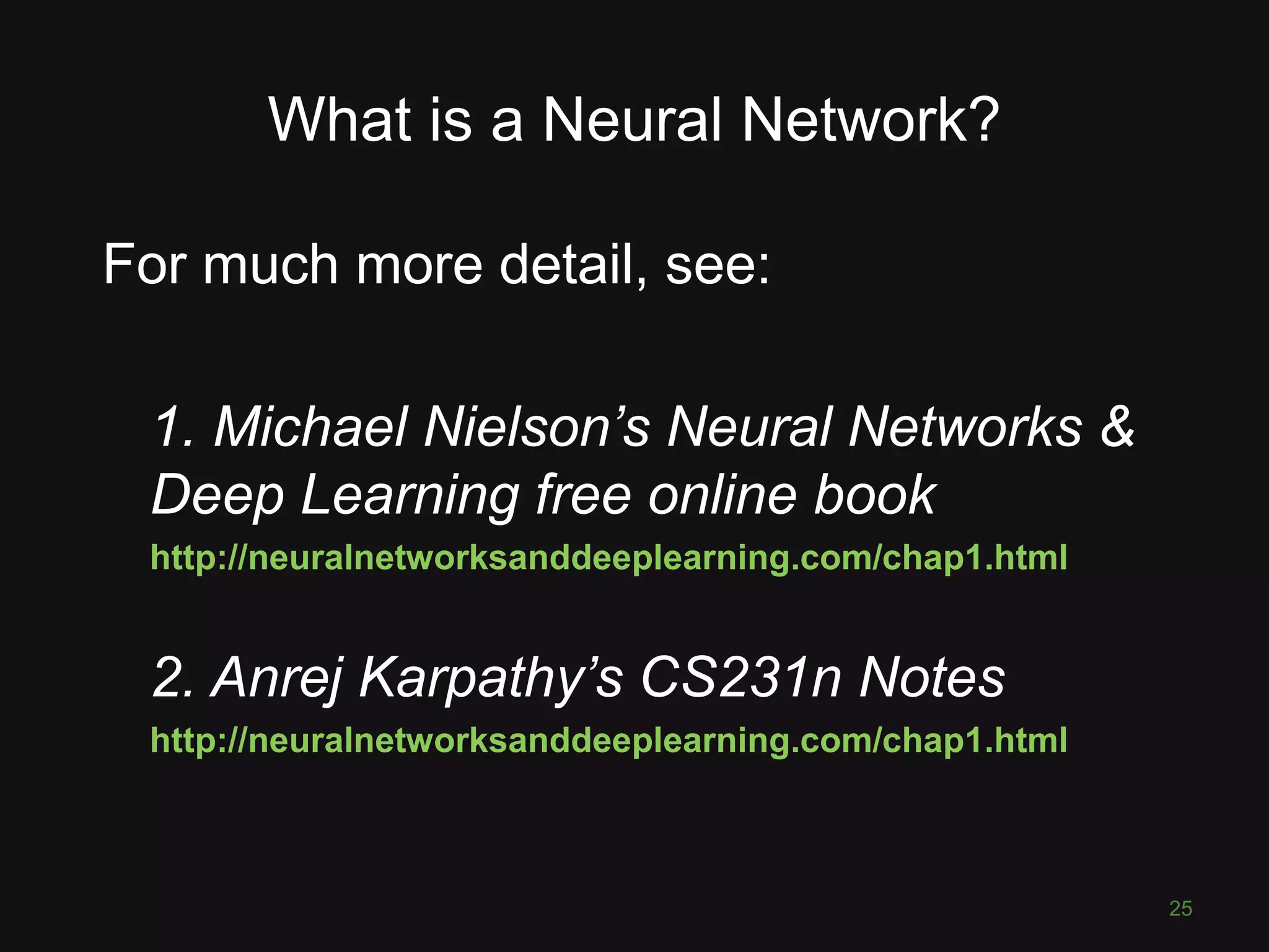 What is a Neural Network? For much more detail, see: 1. Michael Nielson’s Neural Networks & Deep Learning free online book http://neuralnetworksanddeeplearning.com/chap1.html 2. Anrej Karpathy’s CS231n Notes http://neuralnetworksanddeeplearning.com/chap1.html 25 