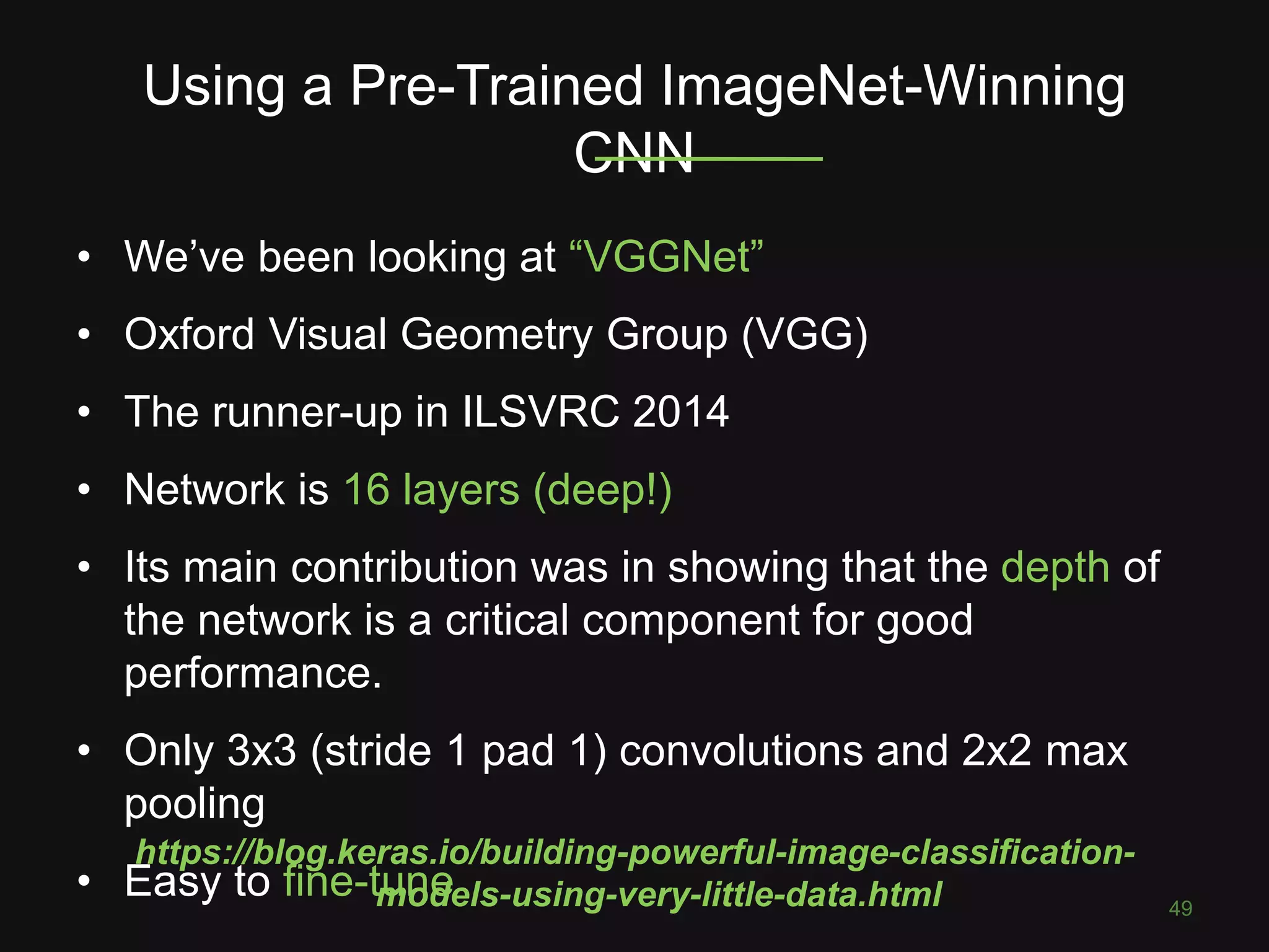 Using a Pre-Trained ImageNet-Winning CNN 49 • We’ve been looking at “VGGNet” • Oxford Visual Geometry Group (VGG) • The runner-up in ILSVRC 2014 • Network is 16 layers (deep!) • Its main contribution was in showing that the depth of the network is a critical component for good performance. • Only 3x3 (stride 1 pad 1) convolutions and 2x2 max pooling • Easy to fine-tune https://blog.keras.io/building-powerful-image-classification- models-using-very-little-data.html 