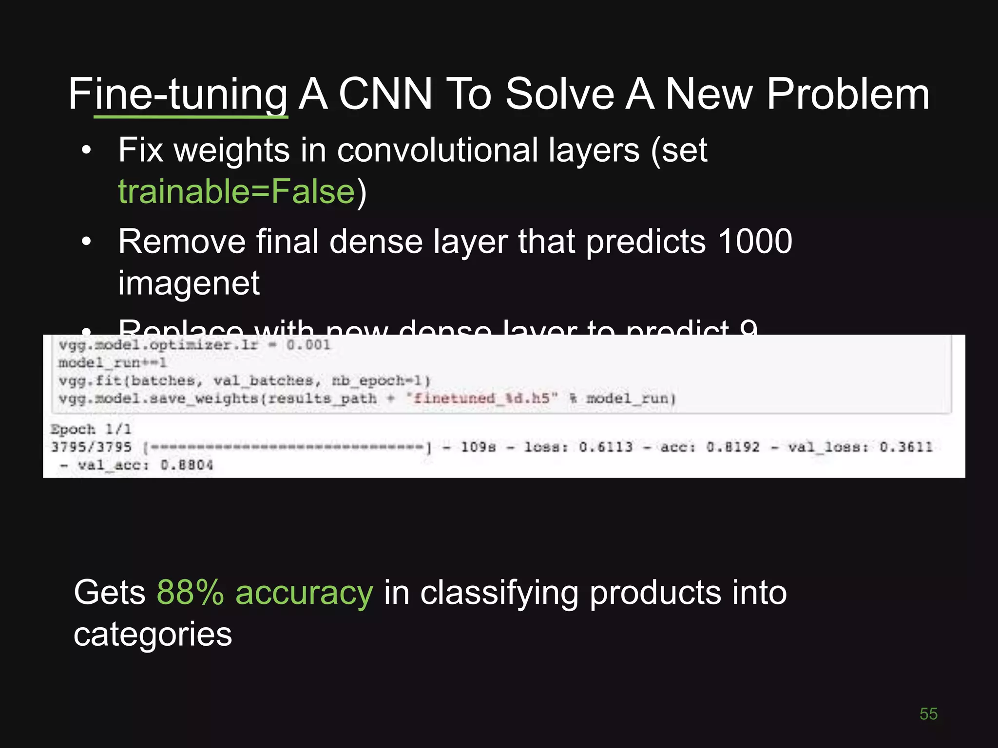 Fine-tuning A CNN To Solve A New Problem • Fix weights in convolutional layers (set trainable=False) • Remove final dense layer that predicts 1000 imagenet • Replace with new dense layer to predict 9 categories 55 Gets 88% accuracy in classifying products into categories 