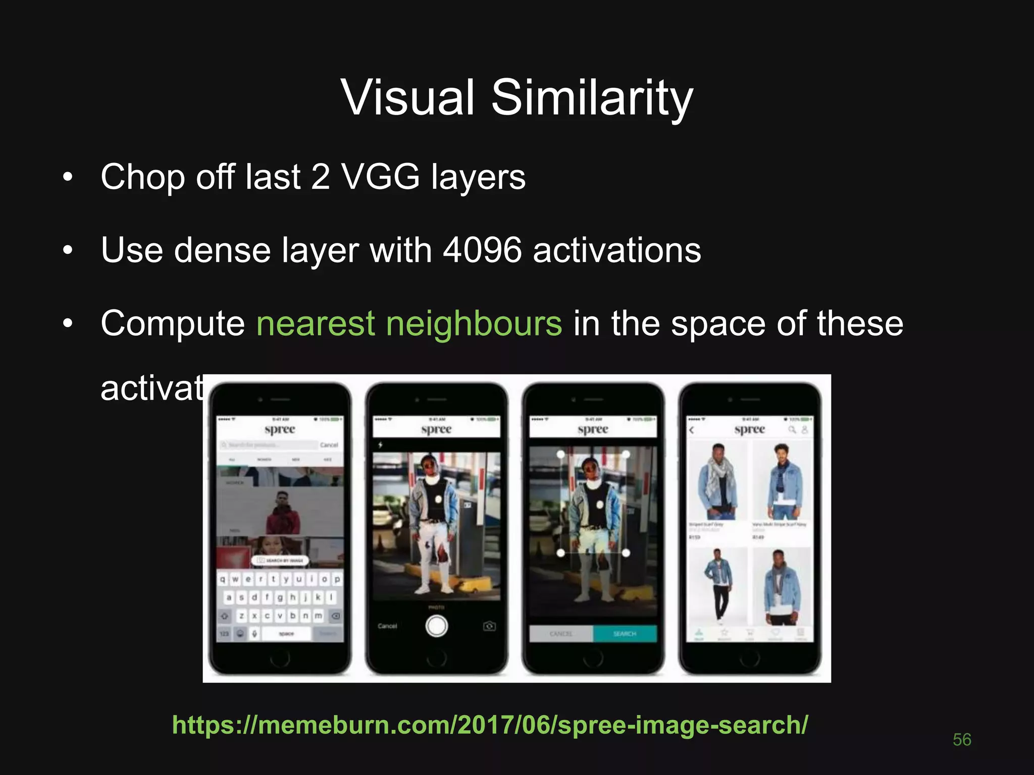 Visual Similarity 56 • Chop off last 2 VGG layers • Use dense layer with 4096 activations • Compute nearest neighbours in the space of these activations https://memeburn.com/2017/06/spree-image-search/ 