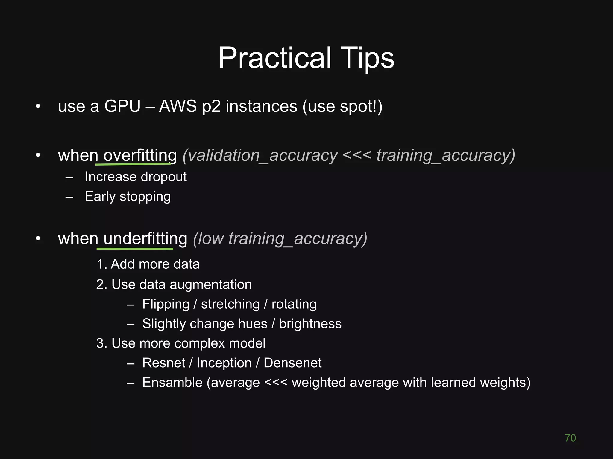 Practical Tips • use a GPU – AWS p2 instances (use spot!) • when overfitting (validation_accuracy <<< training_accuracy) – Increase dropout – Early stopping • when underfitting (low training_accuracy) 1. Add more data 2. Use data augmentation – Flipping / stretching / rotating – Slightly change hues / brightness 3. Use more complex model – Resnet / Inception / Densenet – Ensamble (average <<< weighted average with learned weights) 70 