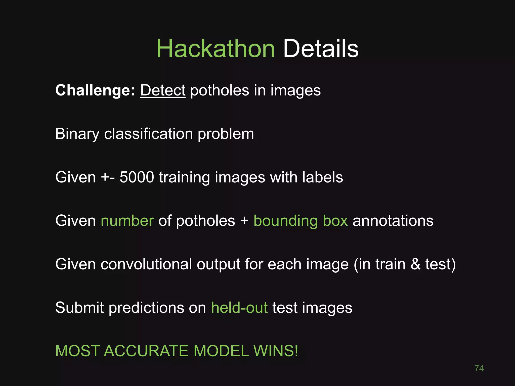 Hackathon Details Challenge: Detect potholes in images Binary classification problem Given +- 5000 training images with labels Given number of potholes + bounding box annotations Given convolutional output for each image (in train & test) Submit predictions on held-out test images MOST ACCURATE MODEL WINS! 74 