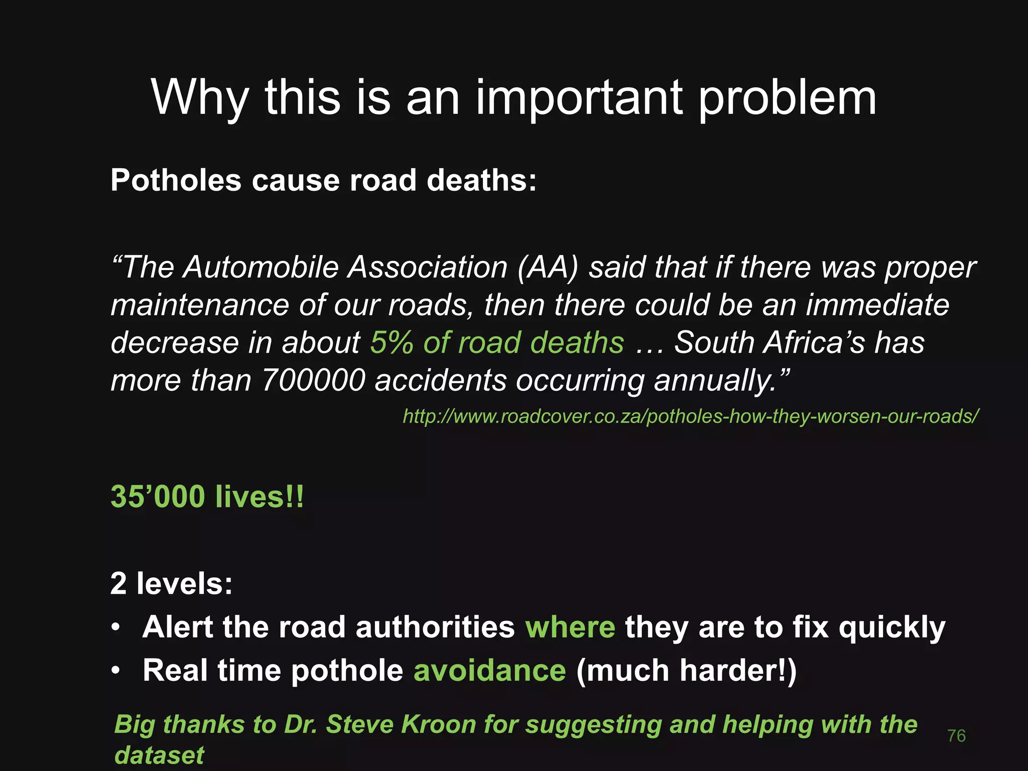 Why this is an important problem Potholes cause road deaths: “The Automobile Association (AA) said that if there was proper maintenance of our roads, then there could be an immediate decrease in about 5% of road deaths … South Africa’s has more than 700000 accidents occurring annually.” http://www.roadcover.co.za/potholes-how-they-worsen-our-roads/ 35’000 lives!! 2 levels: • Alert the road authorities where they are to fix quickly • Real time pothole avoidance (much harder!) 76 Big thanks to Dr. Steve Kroon for suggesting and helping with the dataset 