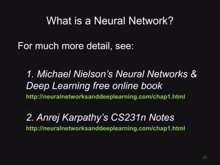What is a Neural Network?
For much more detail, see:
1. Michael Nielson’s Neural Networks &
Deep Learning free online book
http://neuralnetworksanddeeplearning.com/chap1.html
2. Anrej Karpathy’s CS231n Notes
http://neuralnetworksanddeeplearning.com/chap1.html
25
 