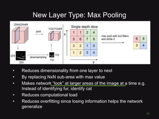 New Layer Type: Max Pooling
• Reduces dimensionality from one layer to next
• By replacing NxN sub-area with max value
• Makes network “look” at larger areas of the image at a time e.g.
Instead of identifying fur, identify cat
• Reduces computational load
• Reduces overfitting since losing information helps the network
generalize
39
 