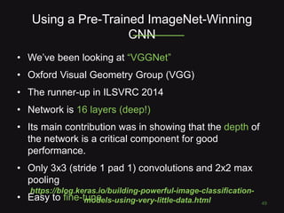 Using a Pre-Trained ImageNet-Winning
CNN
49
• We’ve been looking at “VGGNet”
• Oxford Visual Geometry Group (VGG)
• The runner-up in ILSVRC 2014
• Network is 16 layers (deep!)
• Its main contribution was in showing that the depth of
the network is a critical component for good
performance.
• Only 3x3 (stride 1 pad 1) convolutions and 2x2 max
pooling
• Easy to fine-tune
https://blog.keras.io/building-powerful-image-classification-
models-using-very-little-data.html
 