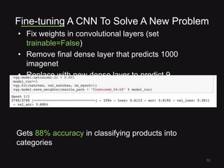 Fine-tuning A CNN To Solve A New Problem
• Fix weights in convolutional layers (set
trainable=False)
• Remove final dense layer that predicts 1000
imagenet
• Replace with new dense layer to predict 9
categories
55
Gets 88% accuracy in classifying products into
categories
 