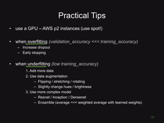 Practical Tips
• use a GPU – AWS p2 instances (use spot!)
• when overfitting (validation_accuracy <<< training_accuracy)
– Increase dropout
– Early stopping
• when underfitting (low training_accuracy)
1. Add more data
2. Use data augmentation
– Flipping / stretching / rotating
– Slightly change hues / brightness
3. Use more complex model
– Resnet / Inception / Densenet
– Ensamble (average <<< weighted average with learned weights)
70
 