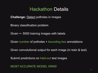 Hackathon Details
Challenge: Detect potholes in images
Binary classification problem
Given +- 5000 training images with labels
Given number of potholes + bounding box annotations
Given convolutional output for each image (in train & test)
Submit predictions on held-out test images
MOST ACCURATE MODEL WINS!
74
 