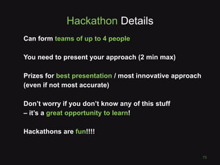 Hackathon Details
Can form teams of up to 4 people
You need to present your approach (2 min max)
Prizes for best presentation / most innovative approach
(even if not most accurate)
Don’t worry if you don’t know any of this stuff
– it’s a great opportunity to learn!
Hackathons are fun!!!!
75
 